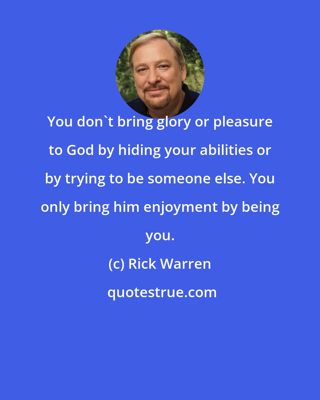 Rick Warren: You don't bring glory or pleasure to God by hiding your abilities or by trying to be someone else. You only bring him enjoyment by being you.