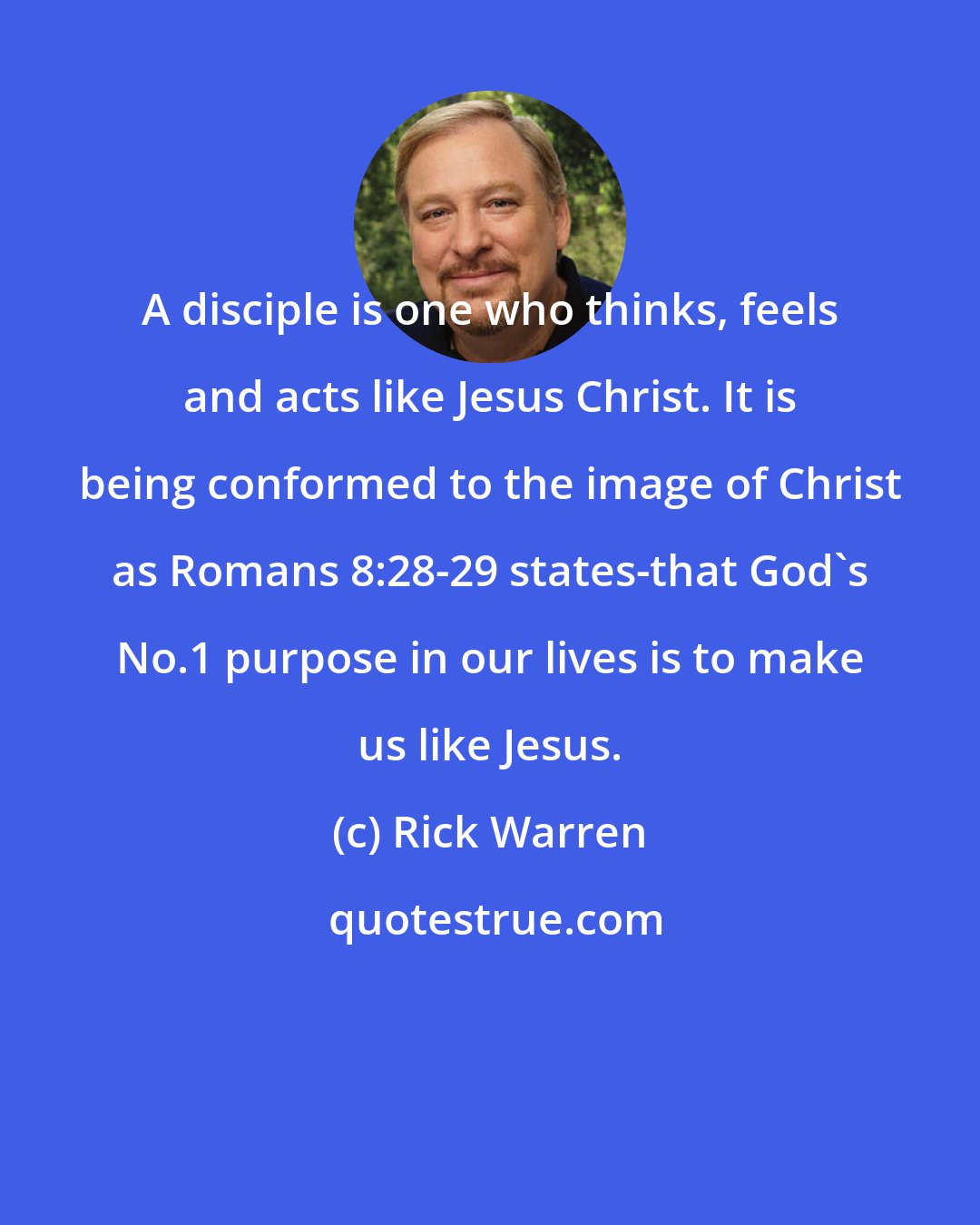 Rick Warren: A disciple is one who thinks, feels and acts like Jesus Christ. It is being conformed to the image of Christ as Romans 8:28-29 states-that God's No.1 purpose in our lives is to make us like Jesus.