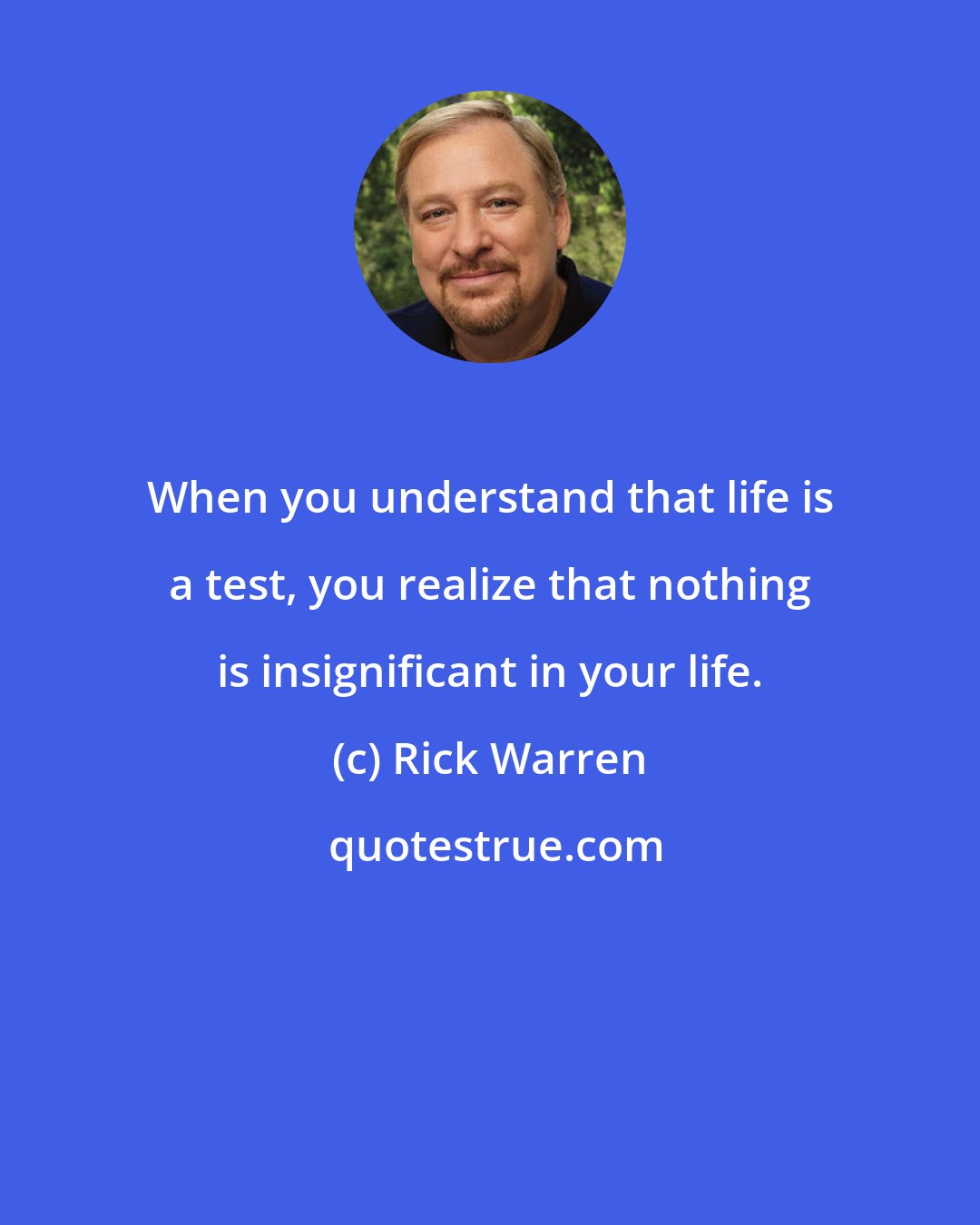 Rick Warren: When you understand that life is a test, you realize that nothing is insignificant in your life.