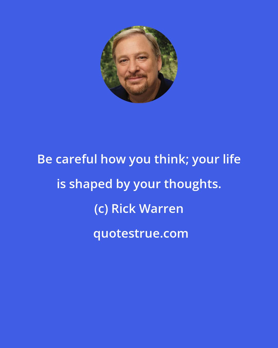 Rick Warren: Be careful how you think; your life is shaped by your thoughts.