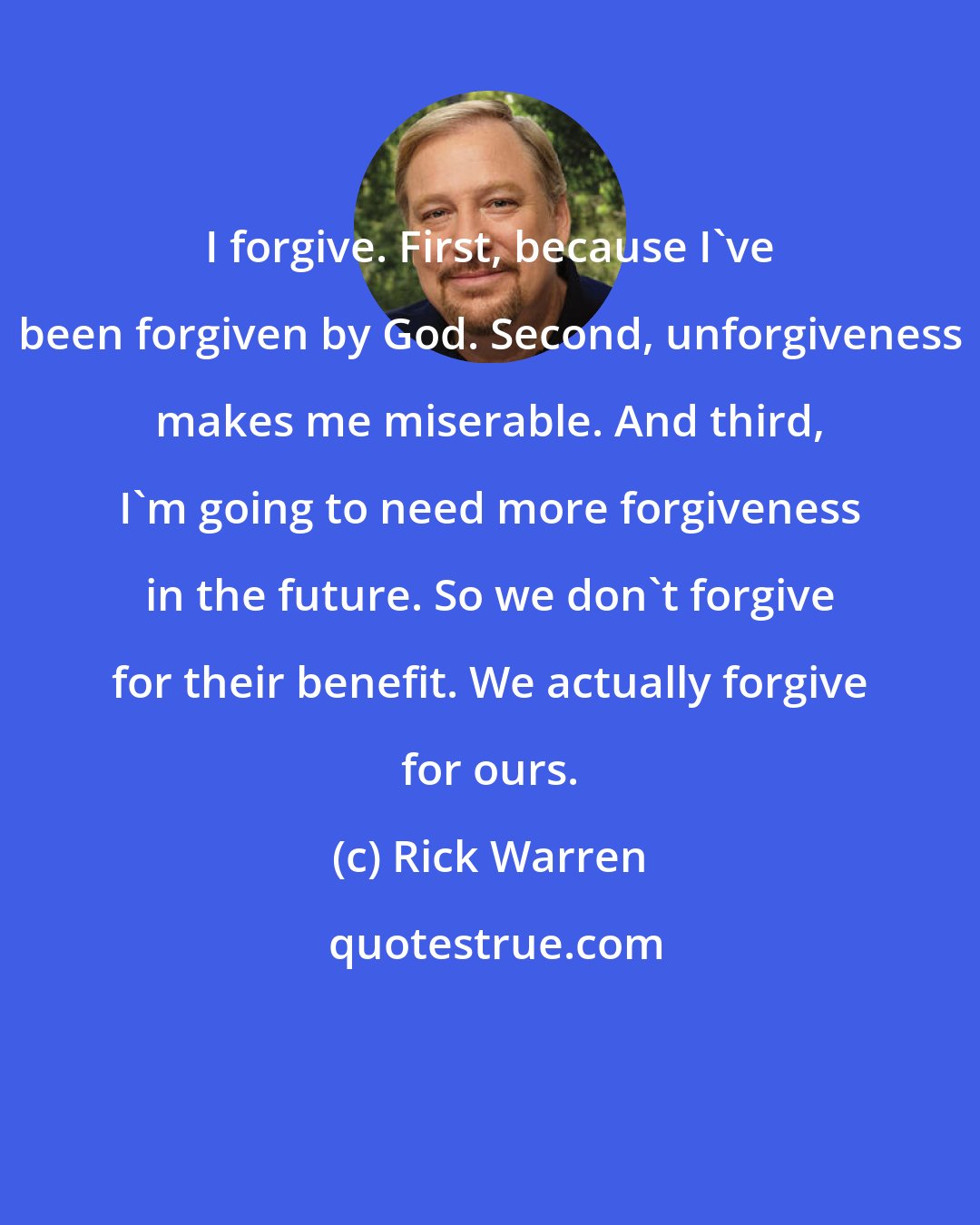 Rick Warren: I forgive. First, because I've been forgiven by God. Second, unforgiveness makes me miserable. And third, I'm going to need more forgiveness in the future. So we don't forgive for their benefit. We actually forgive for ours.