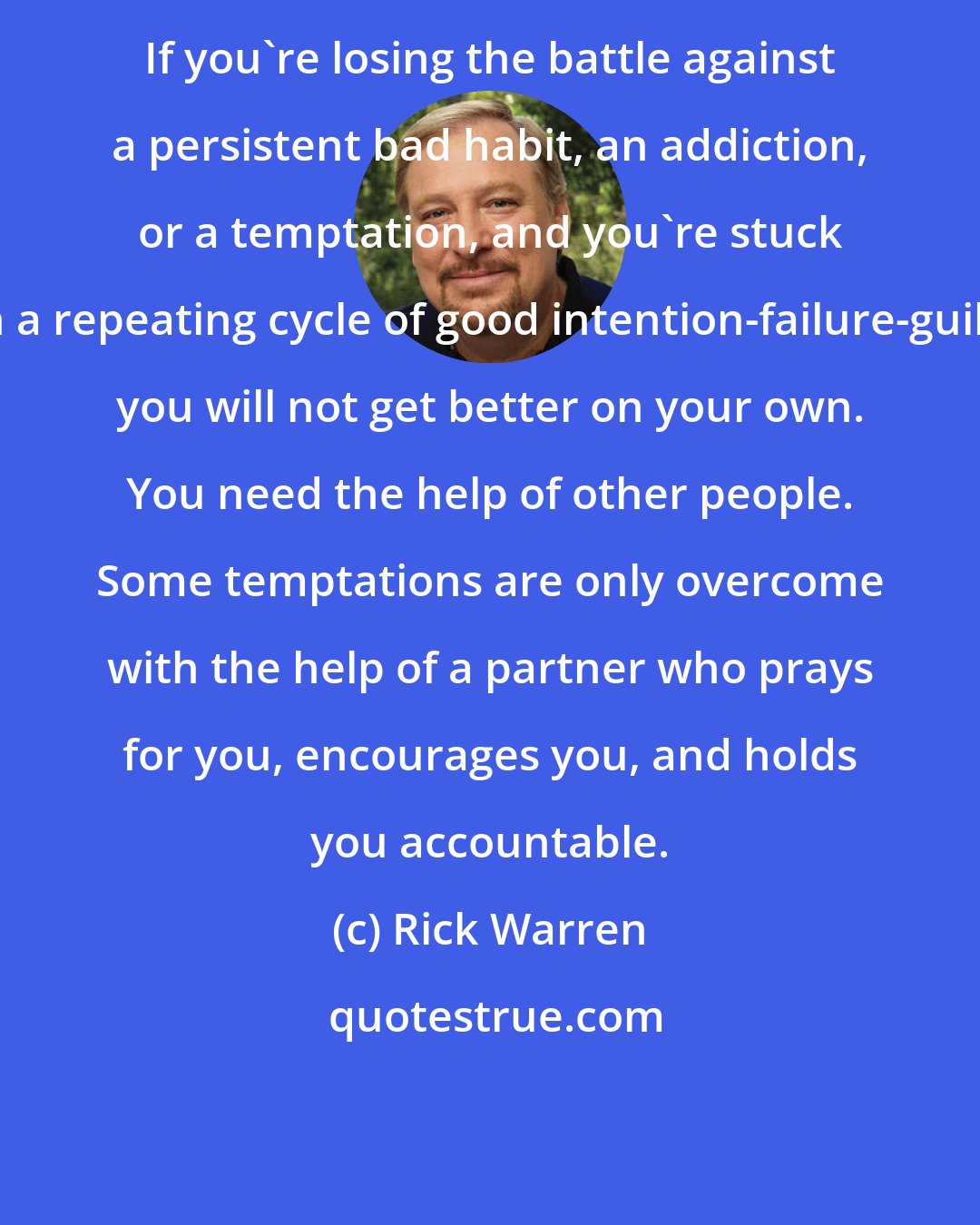 Rick Warren: If you're losing the battle against a persistent bad habit, an addiction, or a temptation, and you're stuck in a repeating cycle of good intention-failure-guilt, you will not get better on your own. You need the help of other people. Some temptations are only overcome with the help of a partner who prays for you, encourages you, and holds you accountable.