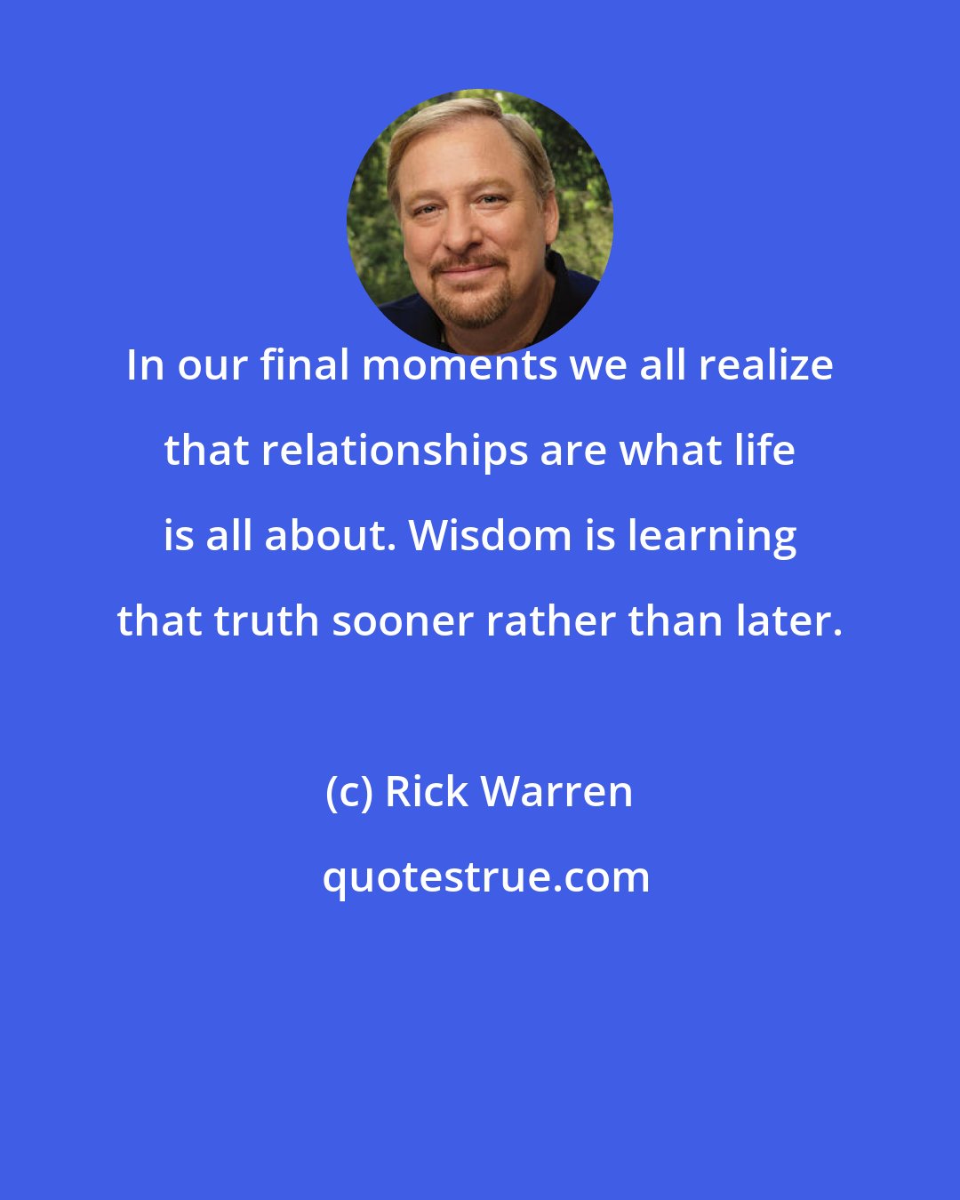 Rick Warren: In our final moments we all realize that relationships are what life is all about. Wisdom is learning that truth sooner rather than later.