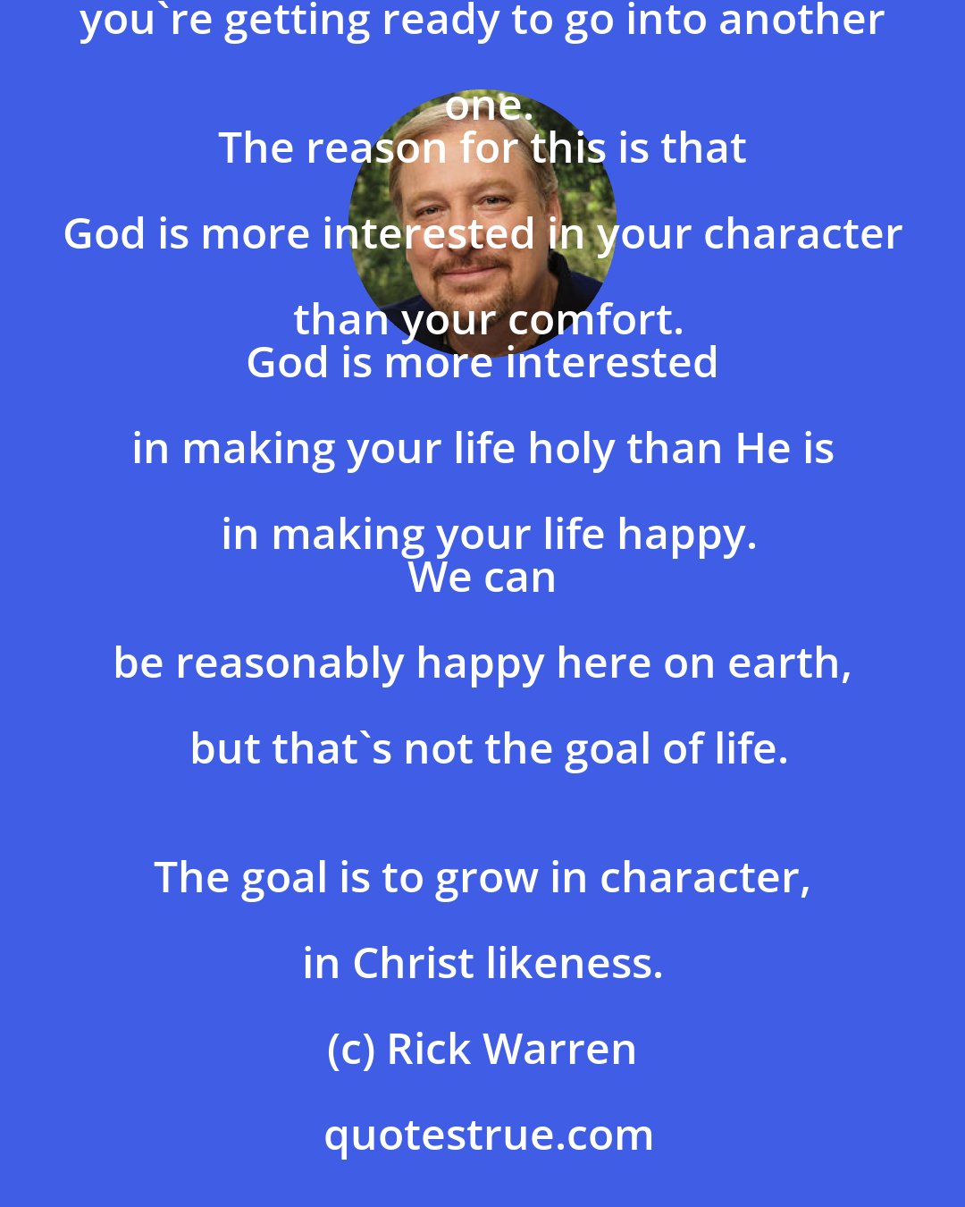 Rick Warren: Life is [perceived as] a series of problems: Either you are in one now,
 you're just coming out of one, or you're getting ready to go into another one.
 The reason for this is that God is more interested in your character than your comfort.
 God is more interested in making your life holy than He is in making your life happy.
 We can be reasonably happy here on earth, but that's not the goal of life.
 The goal is to grow in character, in Christ likeness.