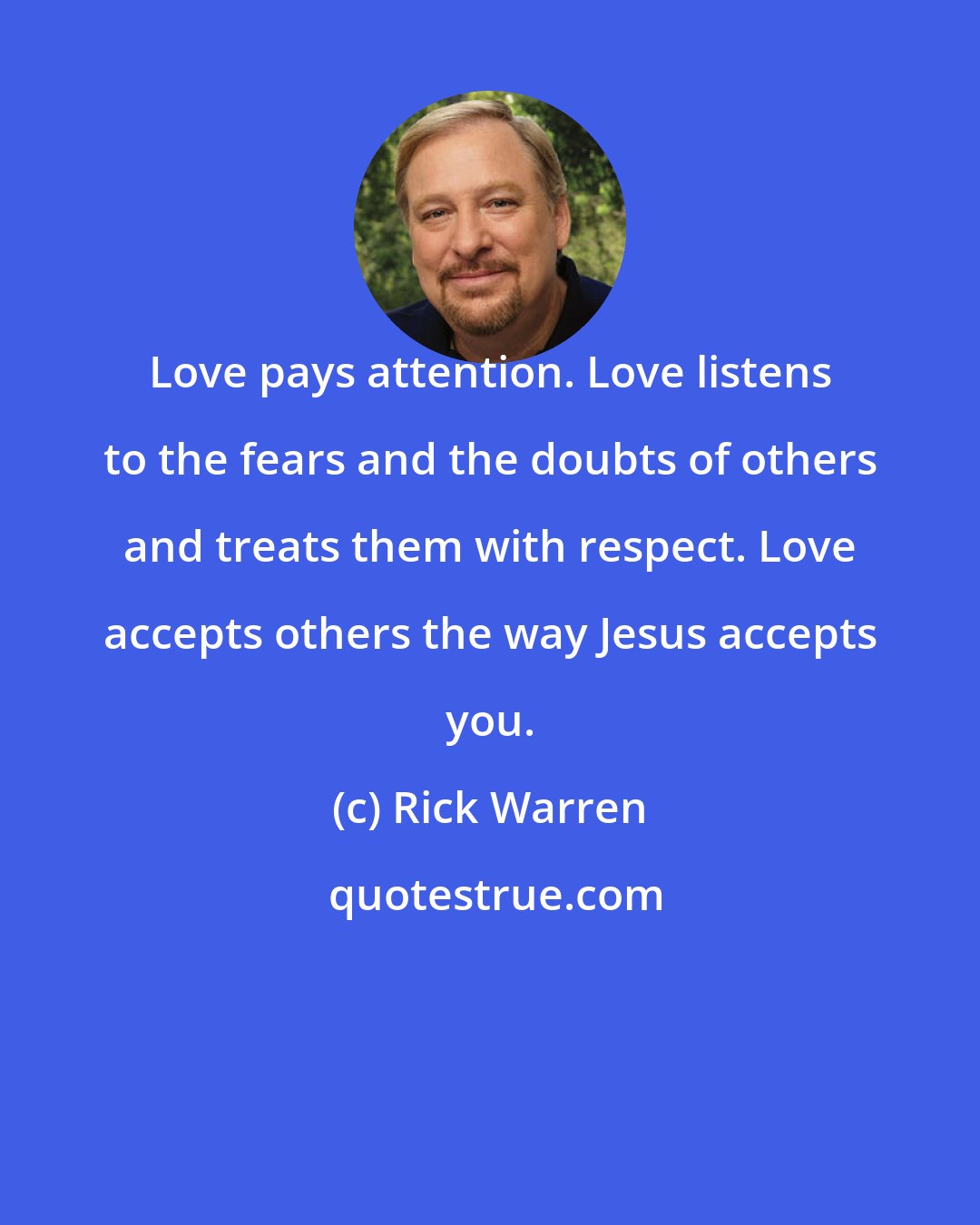 Rick Warren: Love pays attention. Love listens to the fears and the doubts of others and treats them with respect. Love accepts others the way Jesus accepts you.