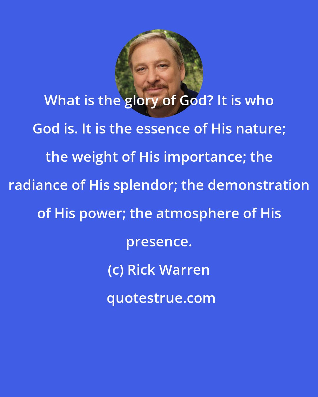 Rick Warren: What is the glory of God? It is who God is. It is the essence of His nature; the weight of His importance; the radiance of His splendor; the demonstration of His power; the atmosphere of His presence.