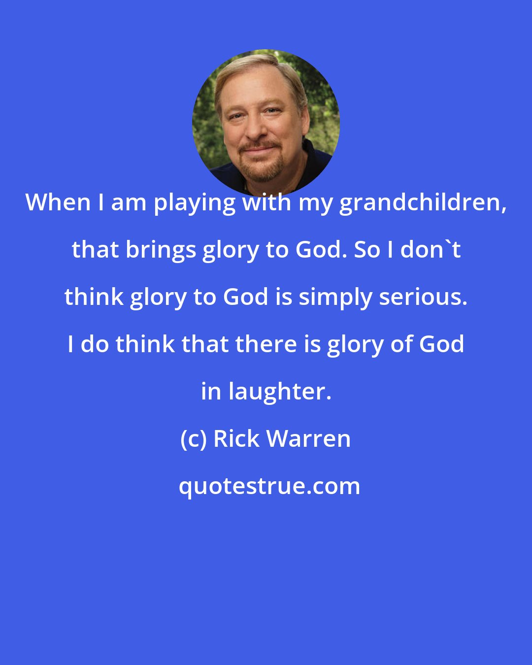 Rick Warren: When I am playing with my grandchildren, that brings glory to God. So I don't think glory to God is simply serious. I do think that there is glory of God in laughter.