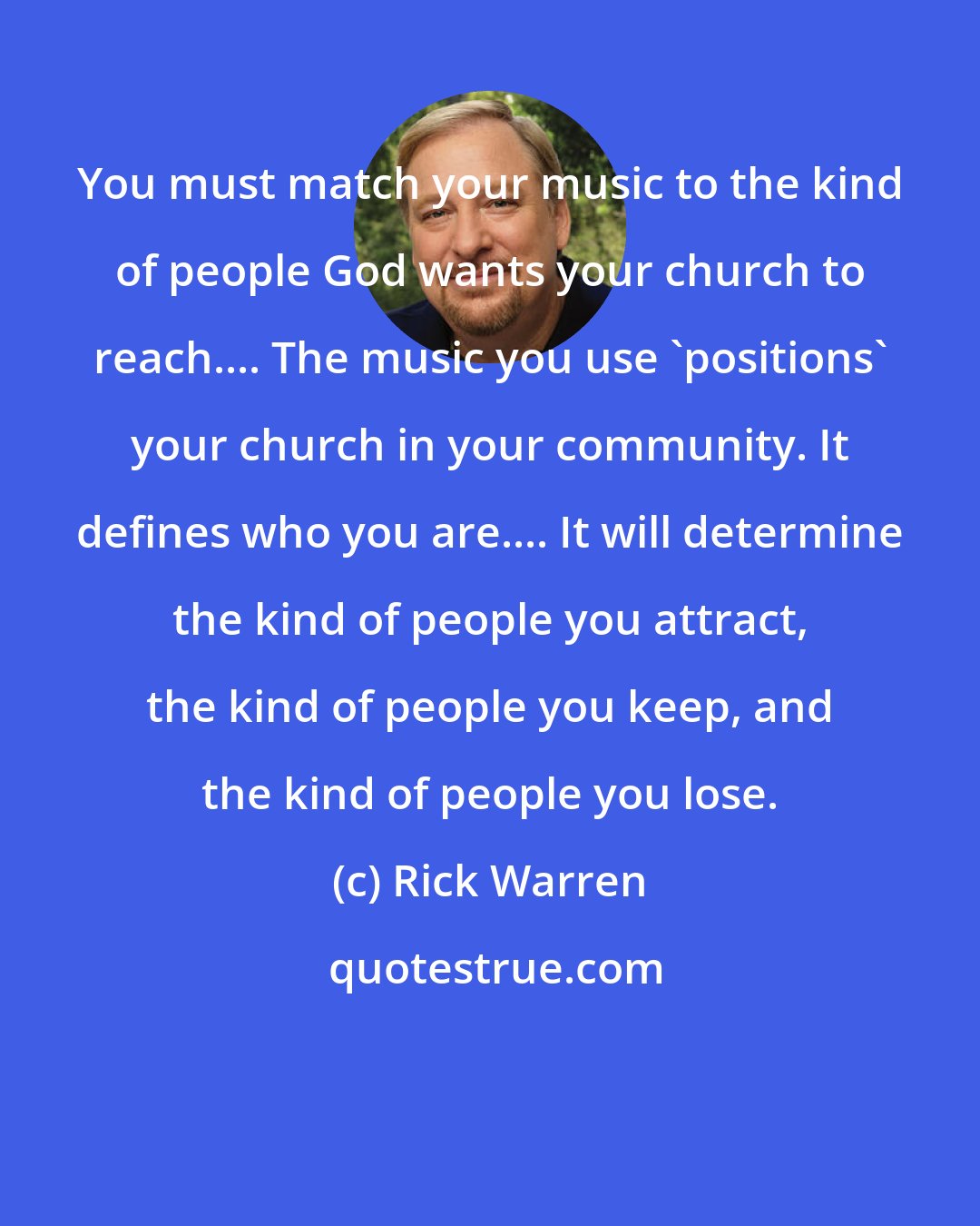 Rick Warren: You must match your music to the kind of people God wants your church to reach.... The music you use 'positions' your church in your community. It defines who you are.... It will determine the kind of people you attract, the kind of people you keep, and the kind of people you lose.