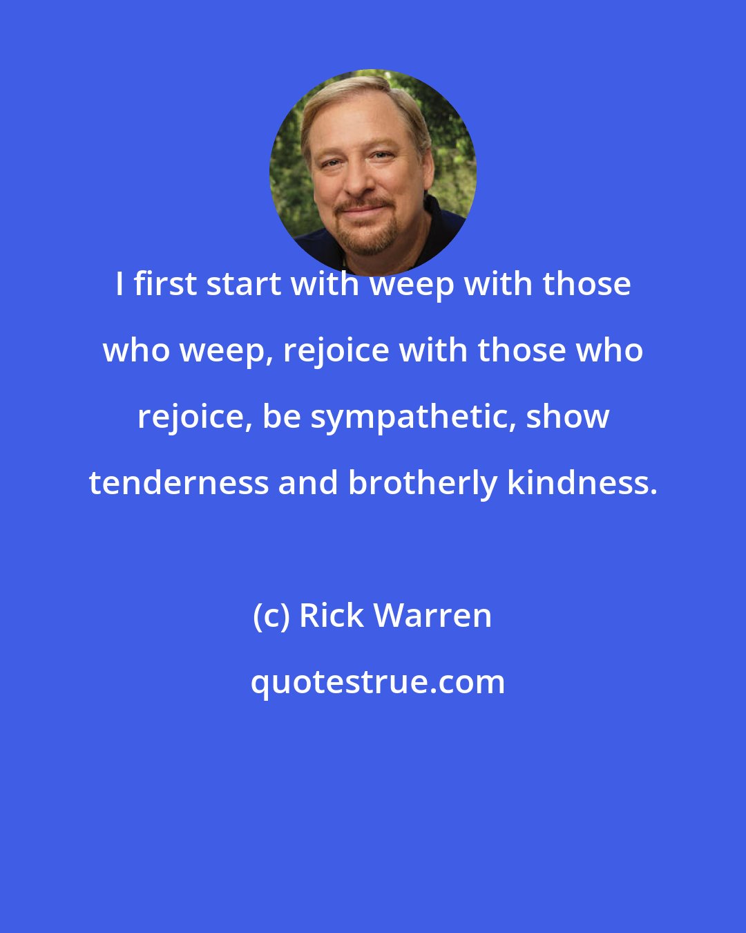 Rick Warren: I first start with weep with those who weep, rejoice with those who rejoice, be sympathetic, show tenderness and brotherly kindness.