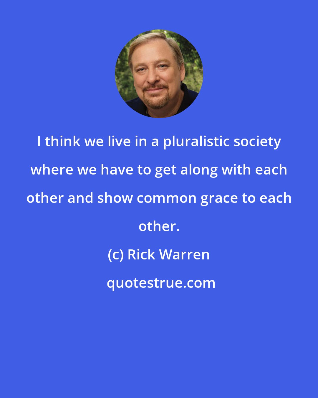 Rick Warren: I think we live in a pluralistic society where we have to get along with each other and show common grace to each other.