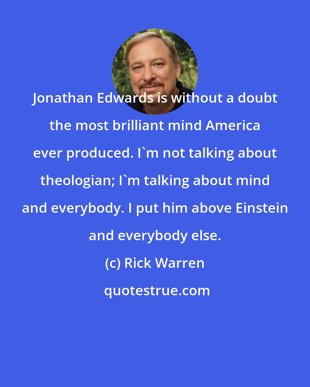 Rick Warren: Jonathan Edwards is without a doubt the most brilliant mind America ever produced. I'm not talking about theologian; I'm talking about mind and everybody. I put him above Einstein and everybody else.