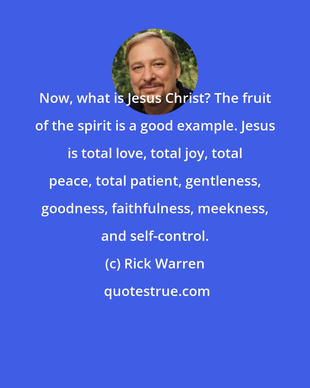 Rick Warren: Now, what is Jesus Christ? The fruit of the spirit is a good example. Jesus is total love, total joy, total peace, total patient, gentleness, goodness, faithfulness, meekness, and self-control.