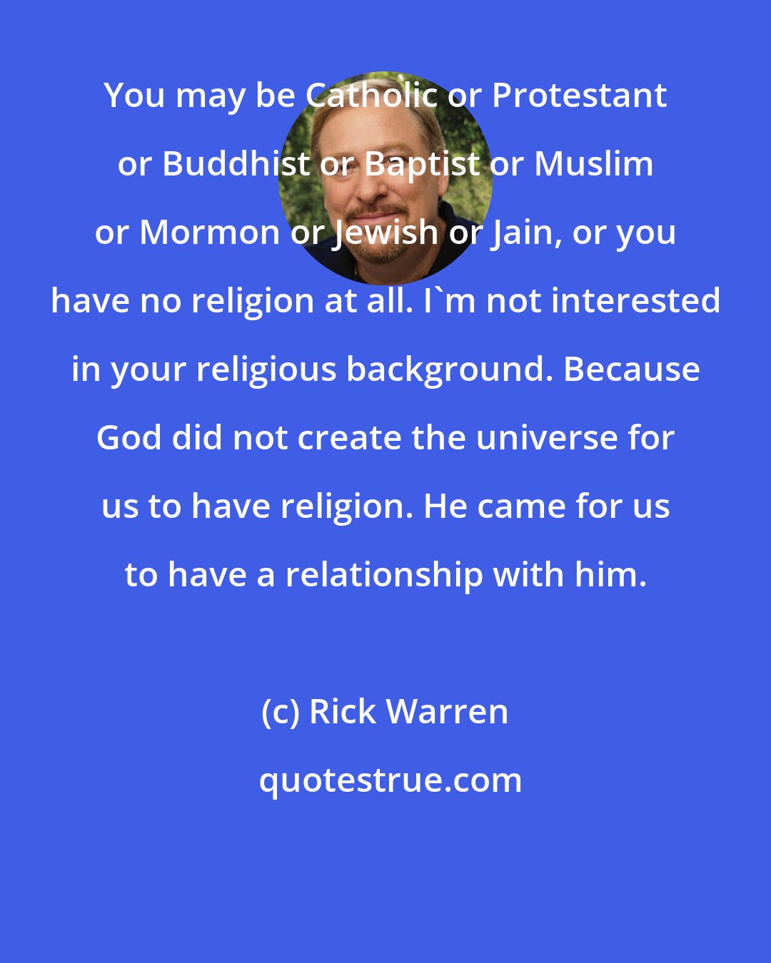 Rick Warren: You may be Catholic or Protestant or Buddhist or Baptist or Muslim or Mormon or Jewish or Jain, or you have no religion at all. I'm not interested in your religious background. Because God did not create the universe for us to have religion. He came for us to have a relationship with him.