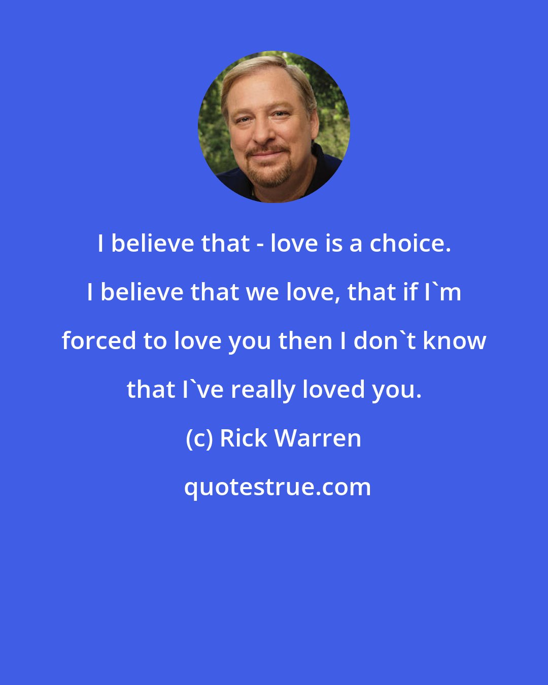 Rick Warren: I believe that - love is a choice. I believe that we love, that if I'm forced to love you then I don't know that I've really loved you.