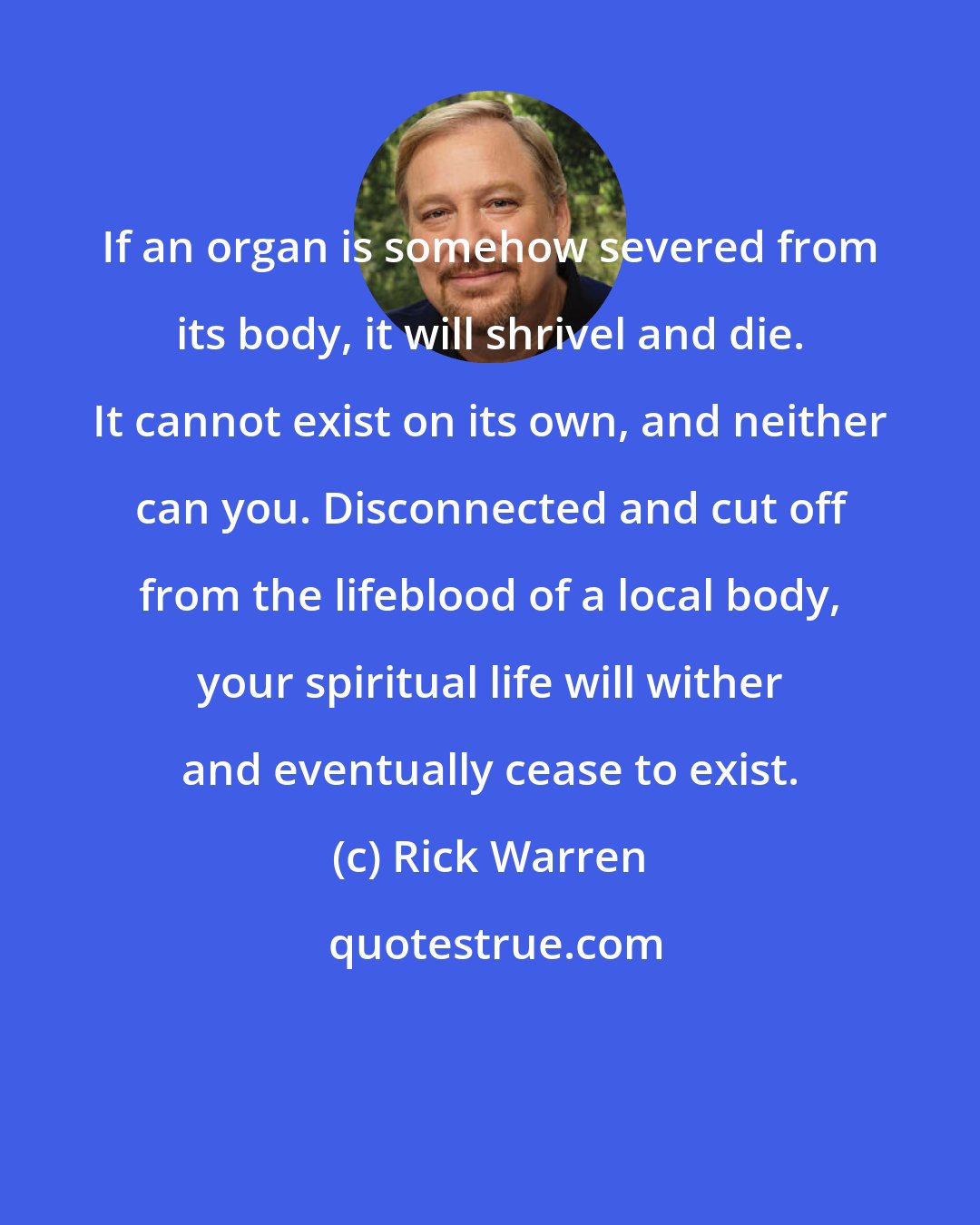 Rick Warren: If an organ is somehow severed from its body, it will shrivel and die. It cannot exist on its own, and neither can you. Disconnected and cut off from the lifeblood of a local body, your spiritual life will wither and eventually cease to exist.