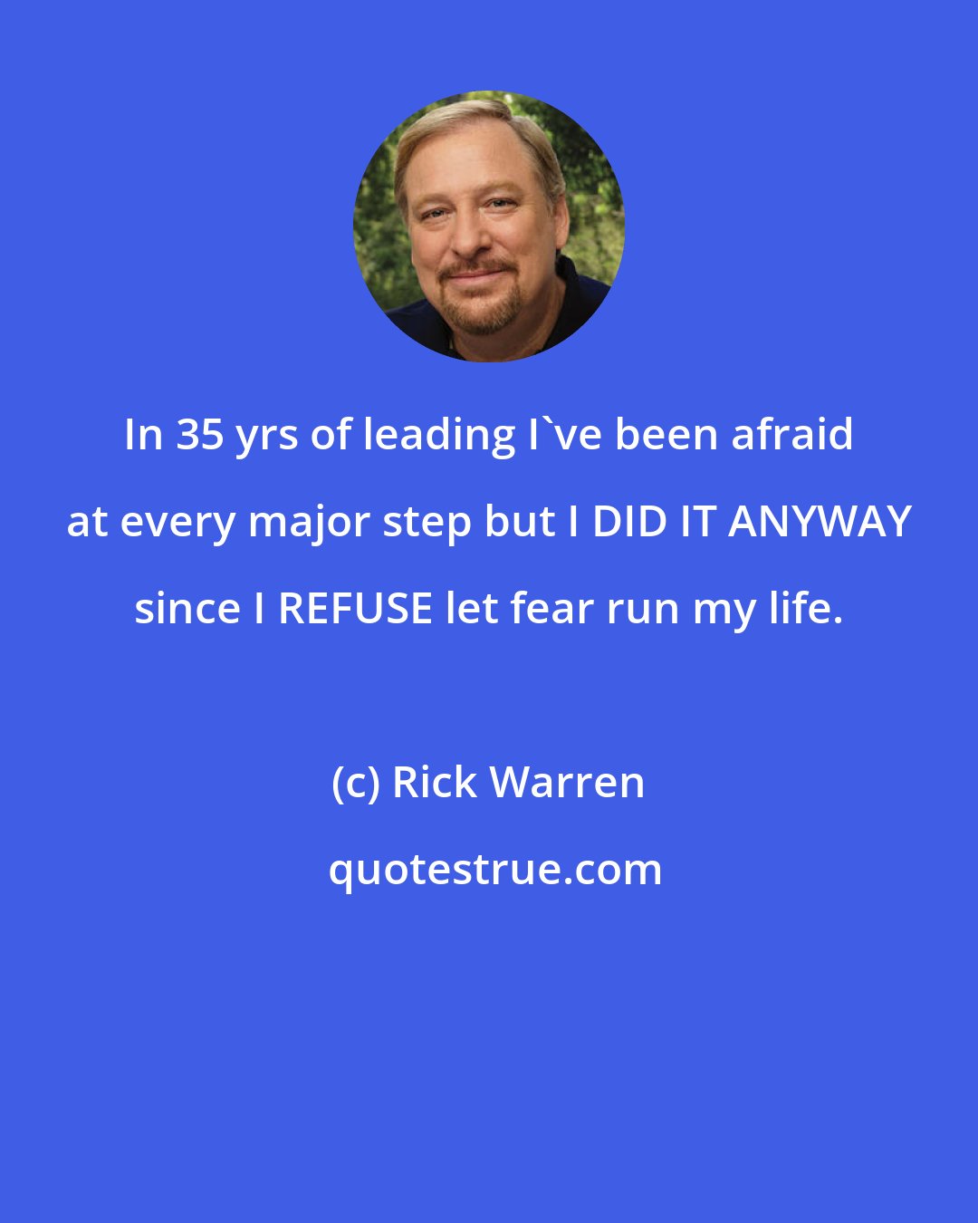 Rick Warren: In 35 yrs of leading I've been afraid at every major step but I DID IT ANYWAY since I REFUSE let fear run my life.