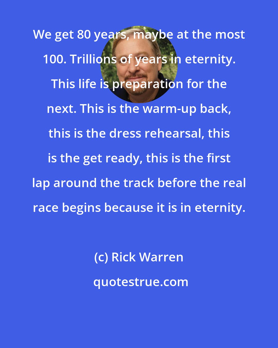 Rick Warren: We get 80 years, maybe at the most 100. Trillions of years in eternity. This life is preparation for the next. This is the warm-up back, this is the dress rehearsal, this is the get ready, this is the first lap around the track before the real race begins because it is in eternity.