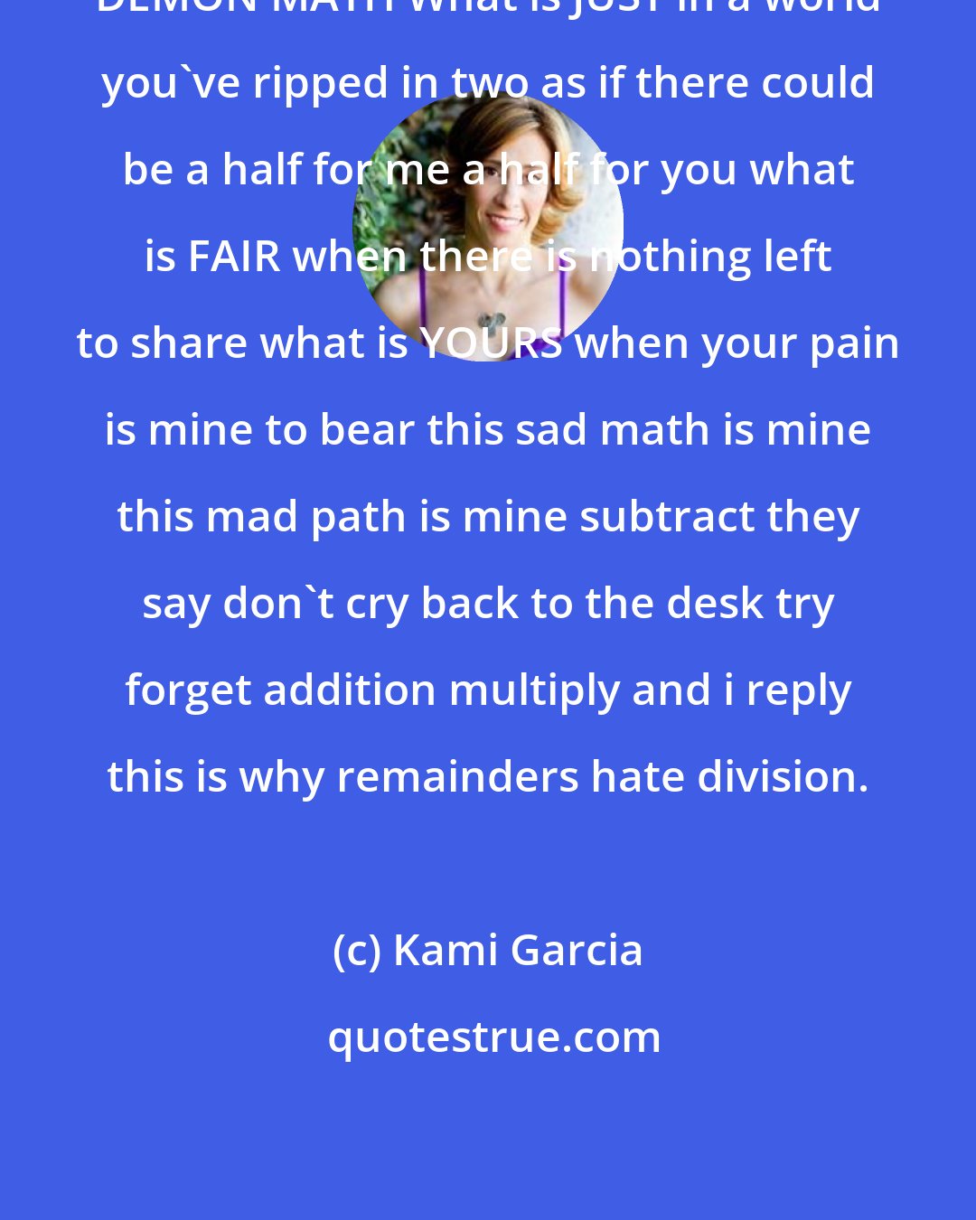 Kami Garcia: DEMON MATH What is JUST in a world you've ripped in two as if there could be a half for me a half for you what is FAIR when there is nothing left to share what is YOURS when your pain is mine to bear this sad math is mine this mad path is mine subtract they say don't cry back to the desk try forget addition multiply and i reply this is why remainders hate division.