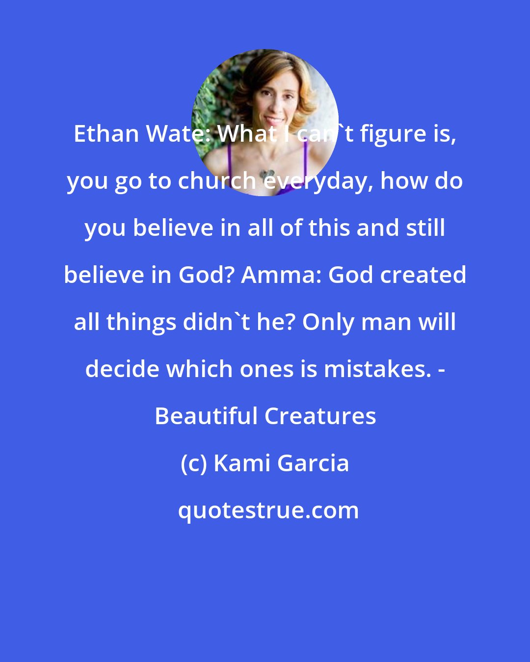 Kami Garcia: Ethan Wate: What I can't figure is, you go to church everyday, how do you believe in all of this and still believe in God? Amma: God created all things didn't he? Only man will decide which ones is mistakes. - Beautiful Creatures