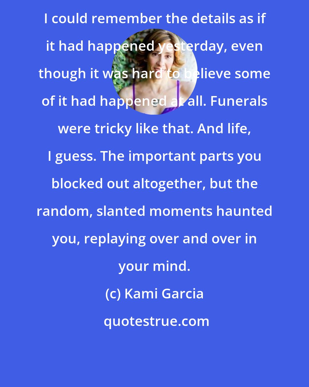 Kami Garcia: I could remember the details as if it had happened yesterday, even though it was hard to believe some of it had happened at all. Funerals were tricky like that. And life, I guess. The important parts you blocked out altogether, but the random, slanted moments haunted you, replaying over and over in your mind.