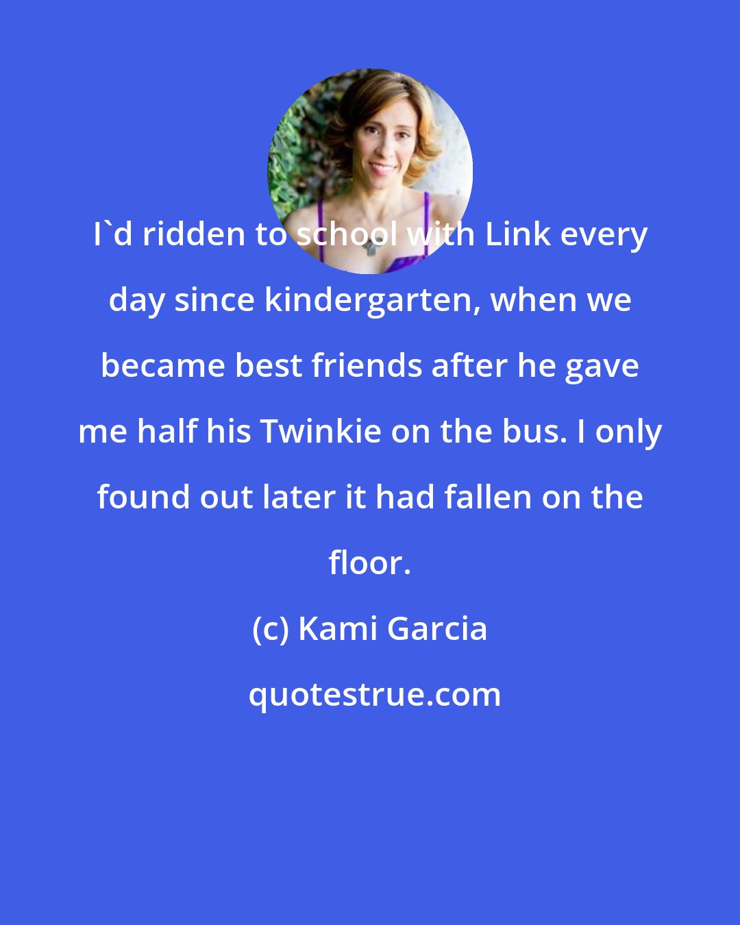 Kami Garcia: I'd ridden to school with Link every day since kindergarten, when we became best friends after he gave me half his Twinkie on the bus. I only found out later it had fallen on the floor.