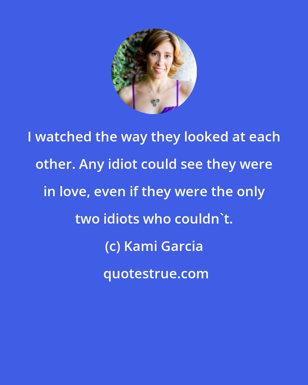 Kami Garcia: I watched the way they looked at each other. Any idiot could see they were in love, even if they were the only two idiots who couldn't.