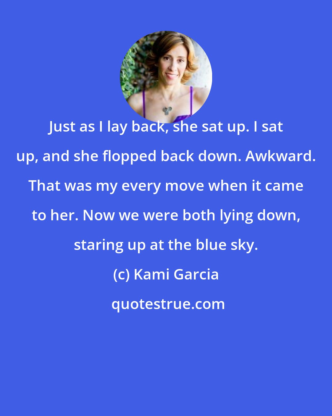 Kami Garcia: Just as I lay back, she sat up. I sat up, and she flopped back down. Awkward. That was my every move when it came to her. Now we were both lying down, staring up at the blue sky.