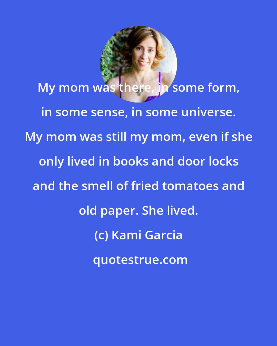 Kami Garcia: My mom was there, in some form, in some sense, in some universe. My mom was still my mom, even if she only lived in books and door locks and the smell of fried tomatoes and old paper. She lived.