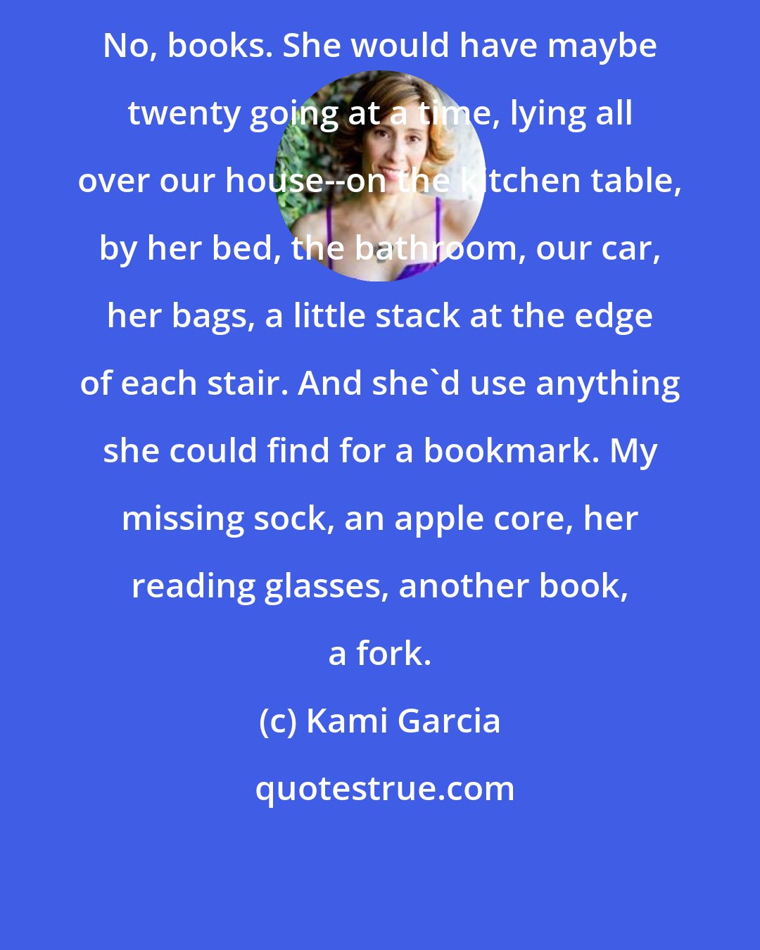 Kami Garcia: No, books. She would have maybe twenty going at a time, lying all over our house--on the kitchen table, by her bed, the bathroom, our car, her bags, a little stack at the edge of each stair. And she'd use anything she could find for a bookmark. My missing sock, an apple core, her reading glasses, another book, a fork.