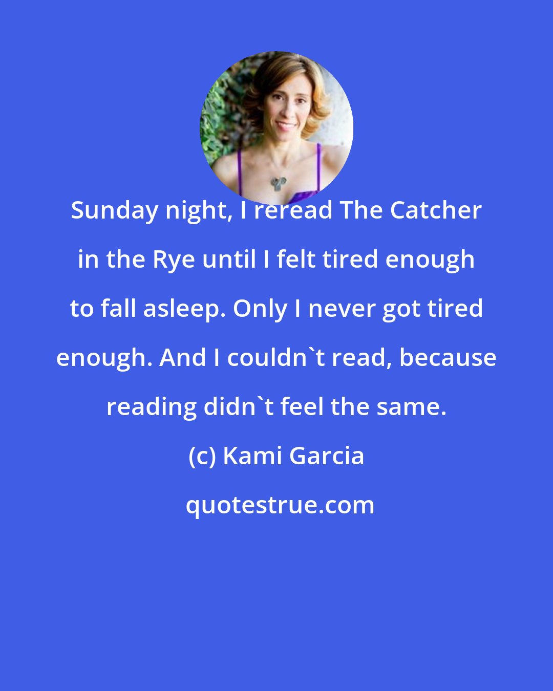 Kami Garcia: Sunday night, I reread The Catcher in the Rye until I felt tired enough to fall asleep. Only I never got tired enough. And I couldn't read, because reading didn't feel the same.