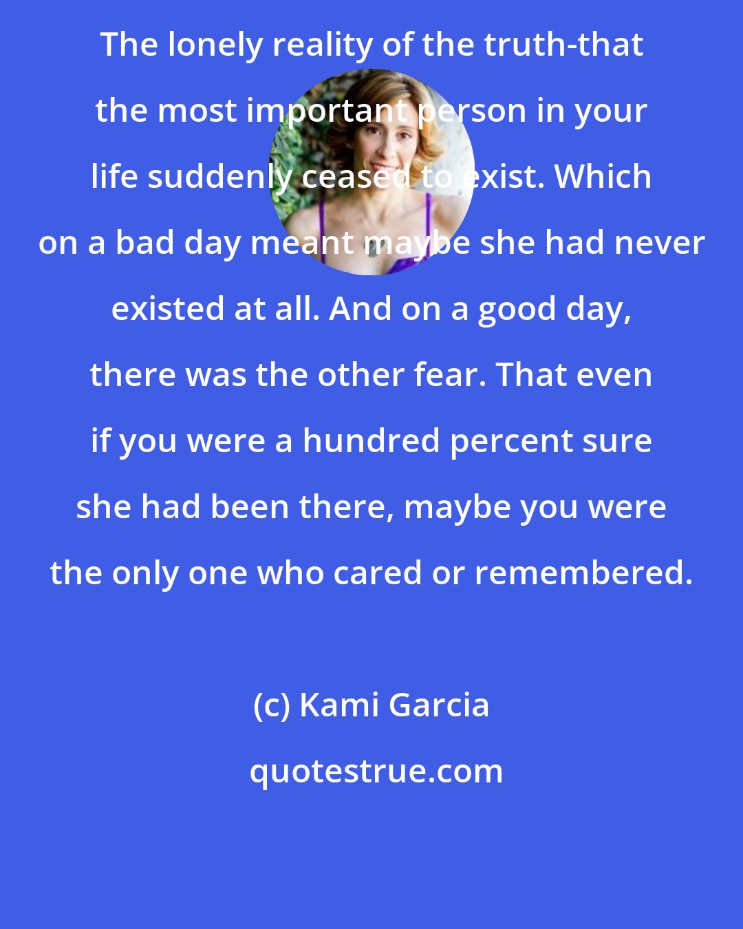 Kami Garcia: The lonely reality of the truth-that the most important person in your life suddenly ceased to exist. Which on a bad day meant maybe she had never existed at all. And on a good day, there was the other fear. That even if you were a hundred percent sure she had been there, maybe you were the only one who cared or remembered.