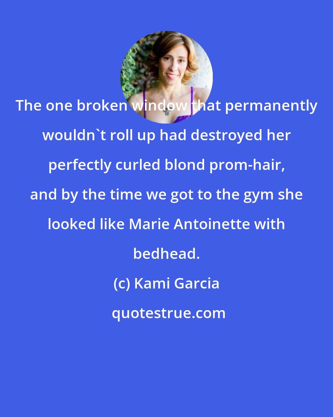 Kami Garcia: The one broken window that permanently wouldn't roll up had destroyed her perfectly curled blond prom-hair, and by the time we got to the gym she looked like Marie Antoinette with bedhead.