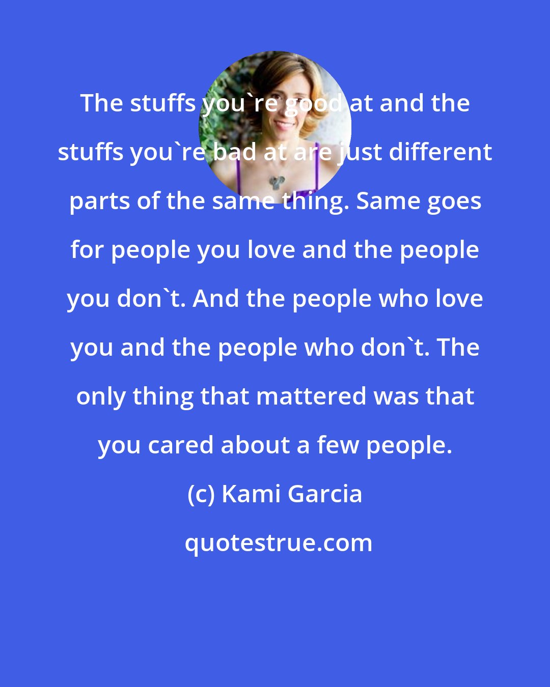 Kami Garcia: The stuffs you're good at and the stuffs you're bad at are just different parts of the same thing. Same goes for people you love and the people you don't. And the people who love you and the people who don't. The only thing that mattered was that you cared about a few people.