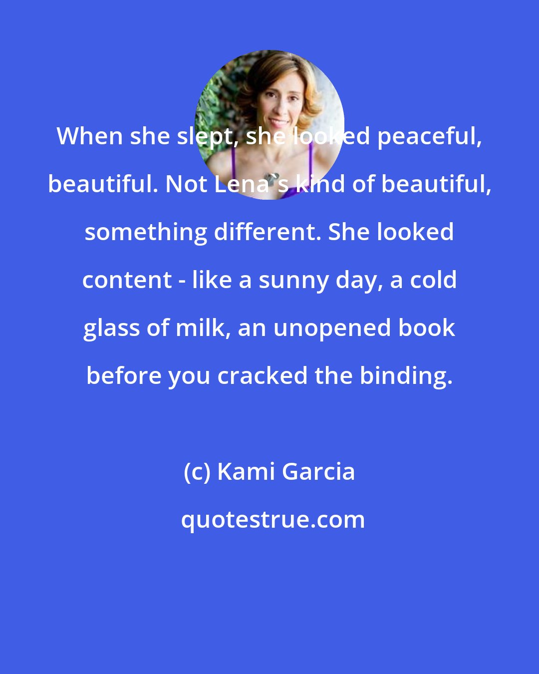 Kami Garcia: When she slept, she looked peaceful, beautiful. Not Lena's kind of beautiful, something different. She looked content - like a sunny day, a cold glass of milk, an unopened book before you cracked the binding.