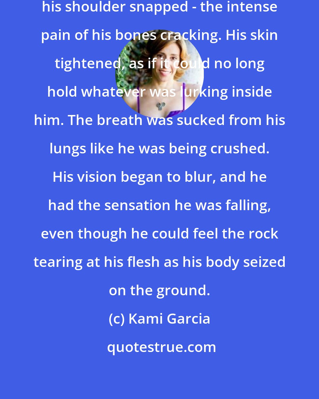 Kami Garcia: He could feel it immediately when his shoulder snapped - the intense pain of his bones cracking. His skin tightened, as if it could no long hold whatever was lurking inside him. The breath was sucked from his lungs like he was being crushed. His vision began to blur, and he had the sensation he was falling, even though he could feel the rock tearing at his flesh as his body seized on the ground.