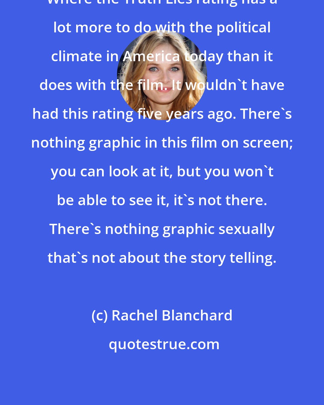 Rachel Blanchard: Where the Truth Lies rating has a lot more to do with the political climate in America today than it does with the film. It wouldn't have had this rating five years ago. There's nothing graphic in this film on screen; you can look at it, but you won't be able to see it, it's not there. There's nothing graphic sexually that's not about the story telling.