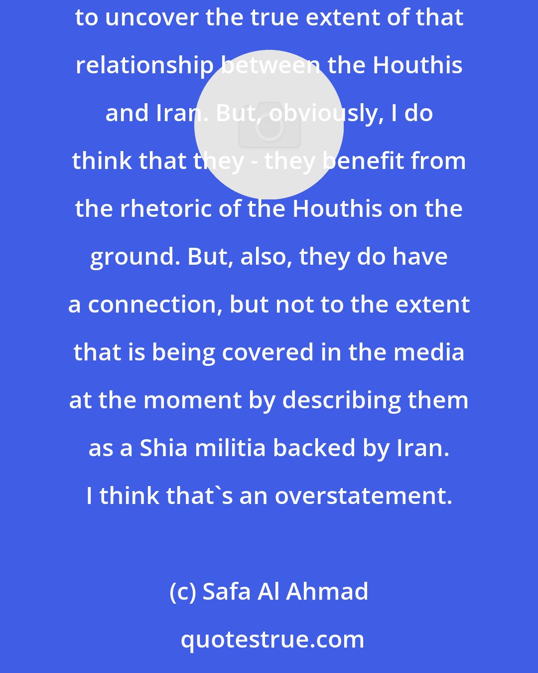 Safa Al Ahmad: I think what is happening is that Houthis and the Iranians have common interests, but there's very little good journalism that's been done to uncover the true extent of that relationship between the Houthis and Iran. But, obviously, I do think that they - they benefit from the rhetoric of the Houthis on the ground. But, also, they do have a connection, but not to the extent that is being covered in the media at the moment by describing them as a Shia militia backed by Iran. I think that's an overstatement.