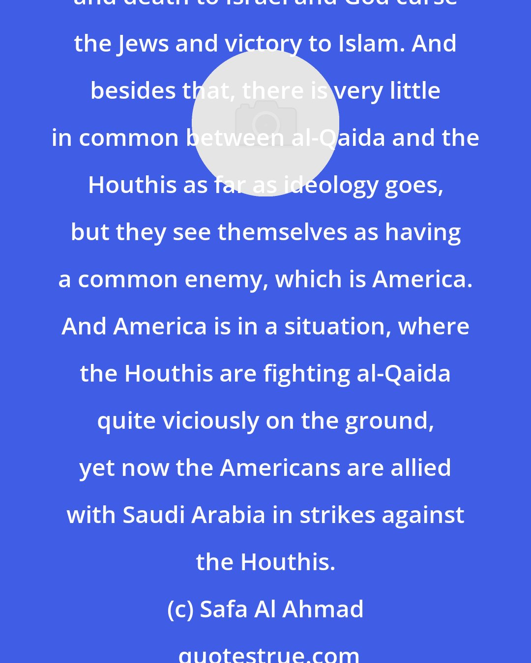 Safa Al Ahmad: The ironic factor that is between the Houthis and al-Qaida, that is, they both have strong anti-American sentiment. For example, the slogan of the Houthis is death to America and death to Israel and God curse the Jews and victory to Islam. And besides that, there is very little in common between al-Qaida and the Houthis as far as ideology goes, but they see themselves as having a common enemy, which is America. And America is in a situation, where the Houthis are fighting al-Qaida quite viciously on the ground, yet now the Americans are allied with Saudi Arabia in strikes against the Houthis.