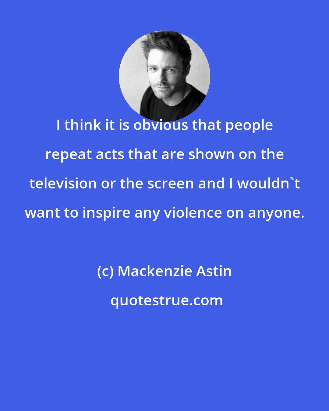 Mackenzie Astin: I think it is obvious that people repeat acts that are shown on the television or the screen and I wouldn't want to inspire any violence on anyone.