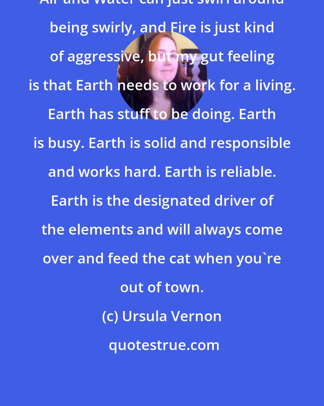 Ursula Vernon: Air and Water can just swirl around being swirly, and Fire is just kind of aggressive, but my gut feeling is that Earth needs to work for a living. Earth has stuff to be doing. Earth is busy. Earth is solid and responsible and works hard. Earth is reliable. Earth is the designated driver of the elements and will always come over and feed the cat when you're out of town.