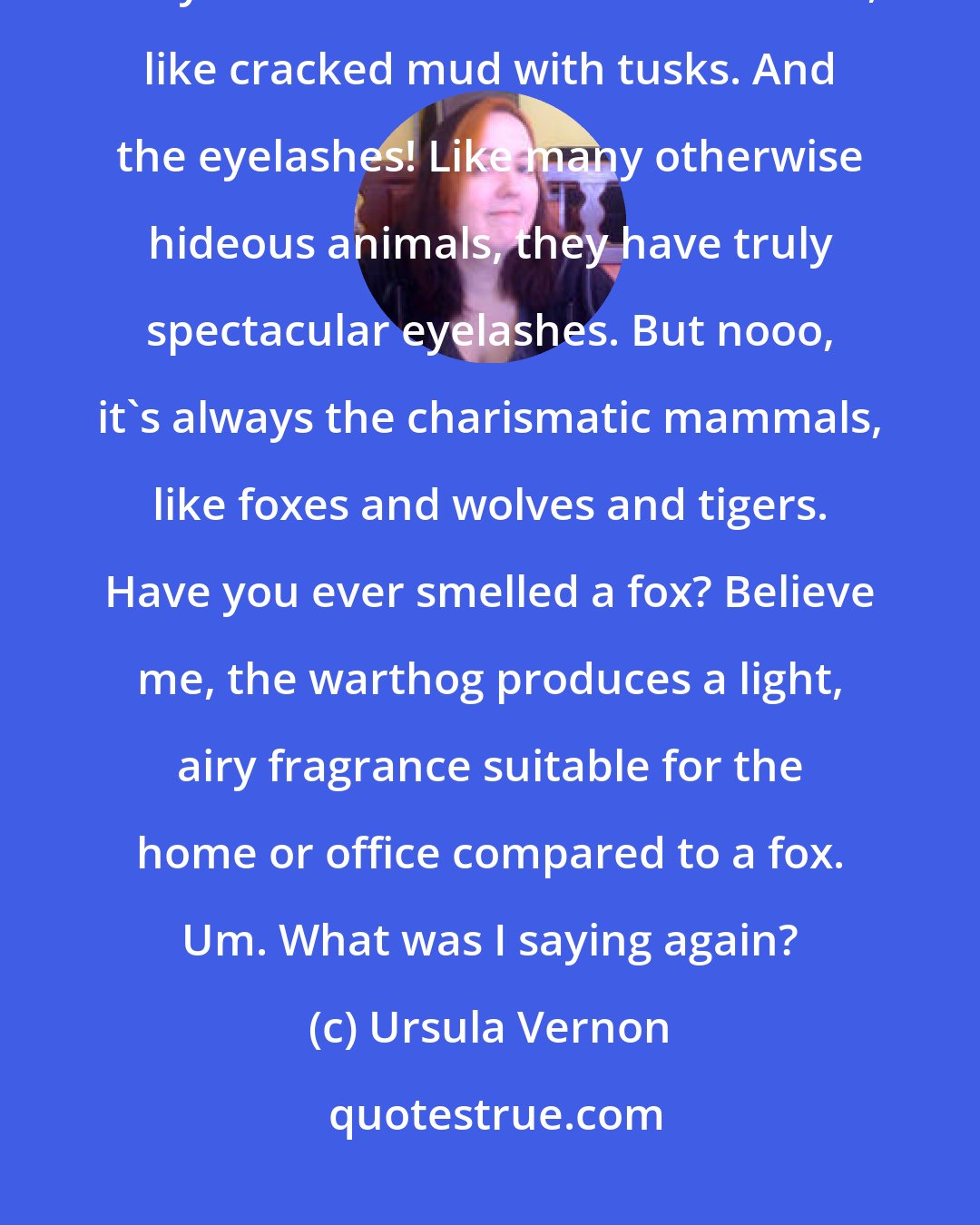 Ursula Vernon: I don't know why people don't paint more warthogs. Warthogs are fantastic. They have the most marvelous faces, like cracked mud with tusks. And the eyelashes! Like many otherwise hideous animals, they have truly spectacular eyelashes. But nooo, it's always the charismatic mammals, like foxes and wolves and tigers. Have you ever smelled a fox? Believe me, the warthog produces a light, airy fragrance suitable for the home or office compared to a fox. Um. What was I saying again?