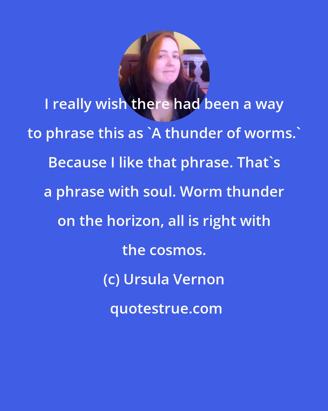 Ursula Vernon: I really wish there had been a way to phrase this as 'A thunder of worms.' Because I like that phrase. That's a phrase with soul. Worm thunder on the horizon, all is right with the cosmos.