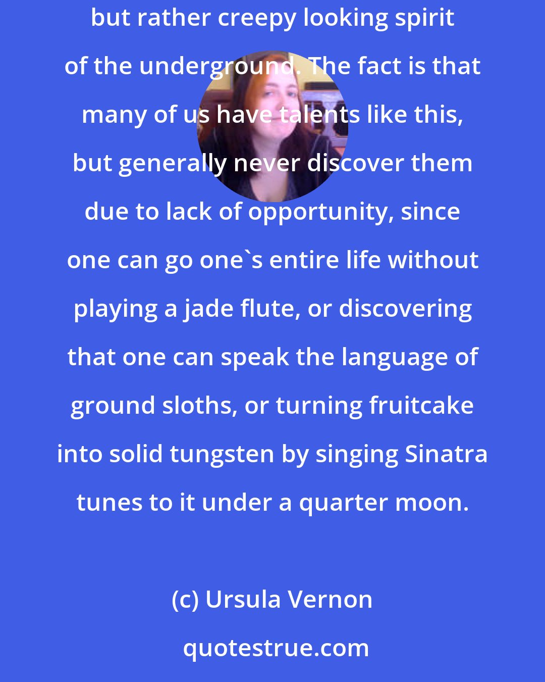 Ursula Vernon: Once upon a time there was a girl who discovered that if she played a certain tune on a jade flute, she could summon up jade gnomes, a peculiar, harmless, but rather creepy looking spirit of the underground. The fact is that many of us have talents like this, but generally never discover them due to lack of opportunity, since one can go one's entire life without playing a jade flute, or discovering that one can speak the language of ground sloths, or turning fruitcake into solid tungsten by singing Sinatra tunes to it under a quarter moon.