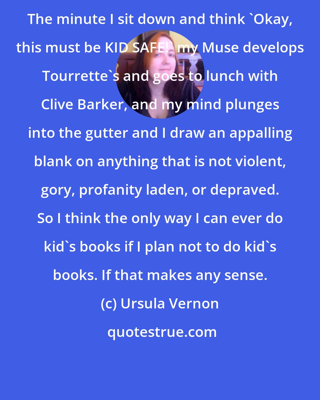 Ursula Vernon: The minute I sit down and think 'Okay, this must be KID SAFE!' my Muse develops Tourrette's and goes to lunch with Clive Barker, and my mind plunges into the gutter and I draw an appalling blank on anything that is not violent, gory, profanity laden, or depraved. So I think the only way I can ever do kid's books if I plan not to do kid's books. If that makes any sense.