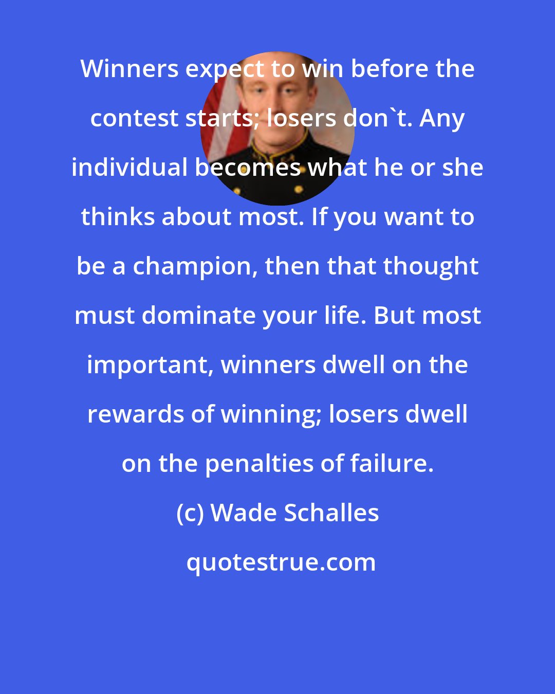 Wade Schalles: Winners expect to win before the contest starts; losers don't. Any individual becomes what he or she thinks about most. If you want to be a champion, then that thought must dominate your life. But most important, winners dwell on the rewards of winning; losers dwell on the penalties of failure.