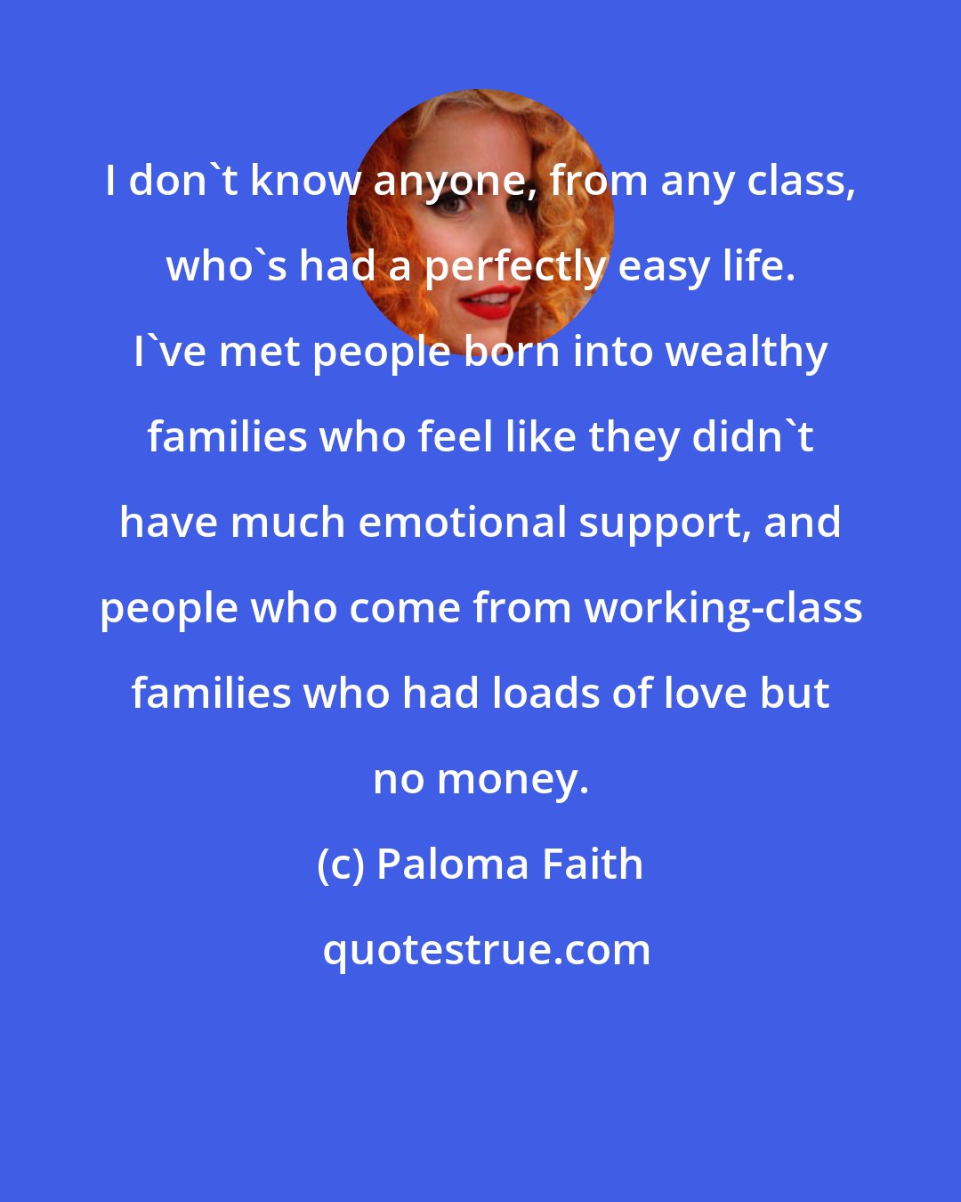 Paloma Faith: I don't know anyone, from any class, who's had a perfectly easy life. I've met people born into wealthy families who feel like they didn't have much emotional support, and people who come from working-class families who had loads of love but no money.