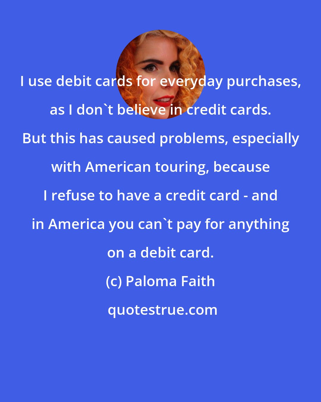 Paloma Faith: I use debit cards for everyday purchases, as I don't believe in credit cards. But this has caused problems, especially with American touring, because I refuse to have a credit card - and in America you can't pay for anything on a debit card.