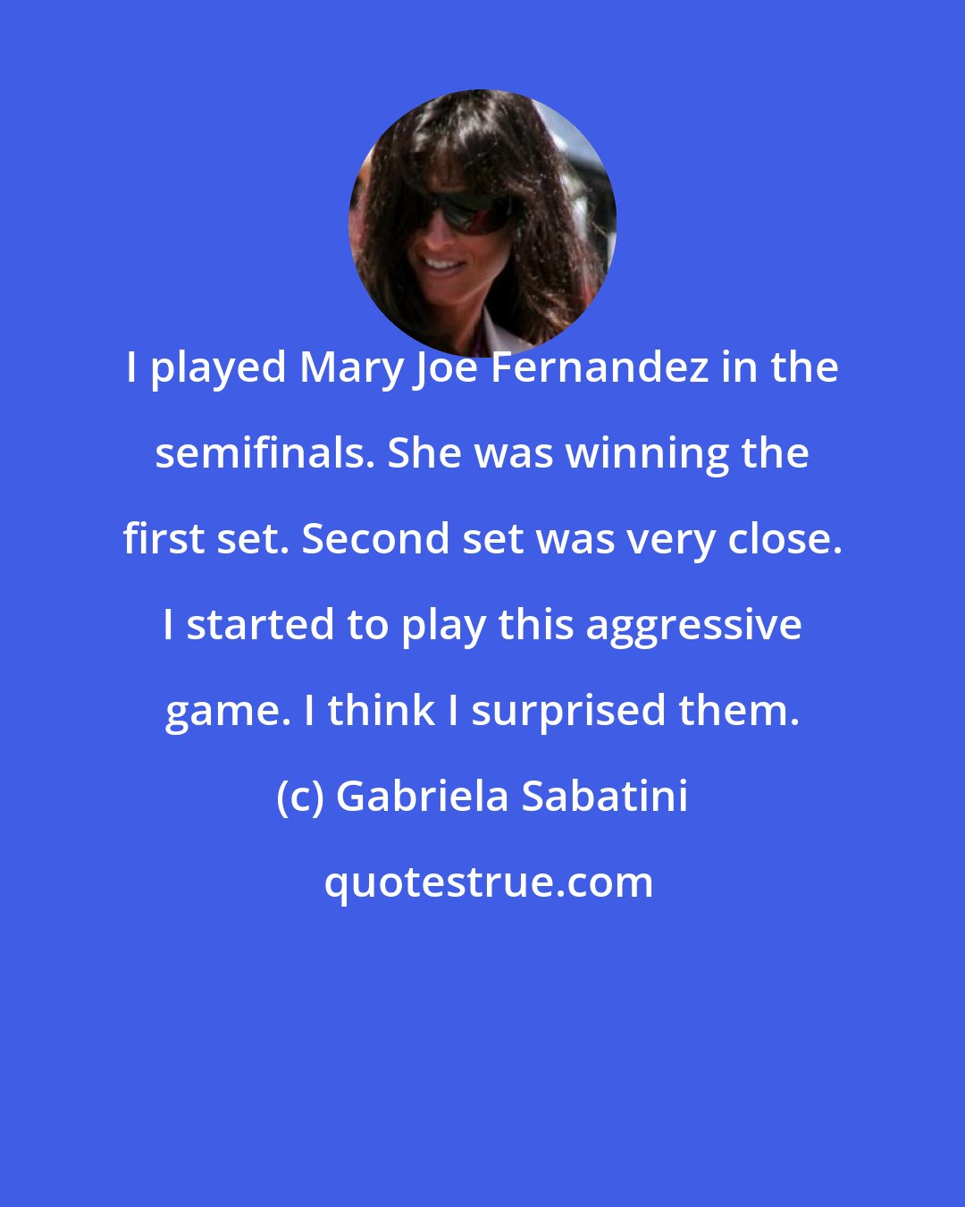 Gabriela Sabatini: I played Mary Joe Fernandez in the semifinals. She was winning the first set. Second set was very close. I started to play this aggressive game. I think I surprised them.