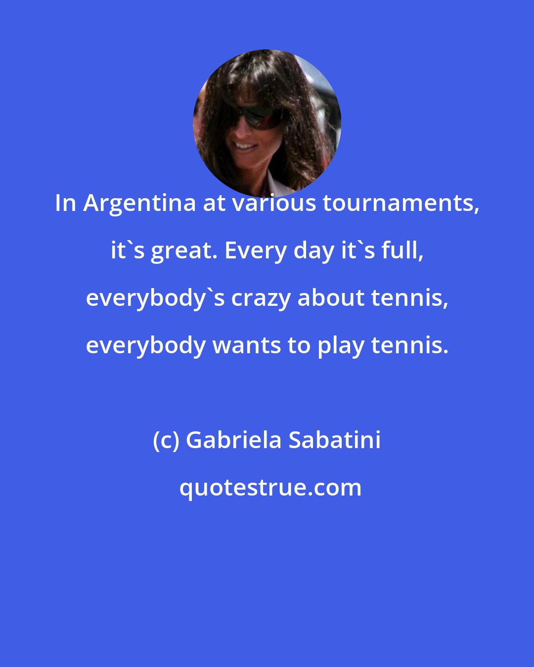 Gabriela Sabatini: In Argentina at various tournaments, it's great. Every day it's full, everybody's crazy about tennis, everybody wants to play tennis.