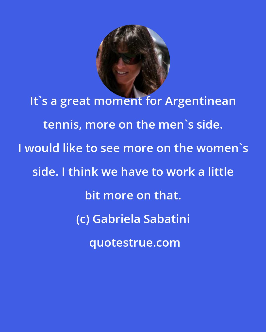 Gabriela Sabatini: It's a great moment for Argentinean tennis, more on the men's side. I would like to see more on the women's side. I think we have to work a little bit more on that.